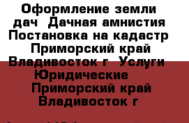 Оформление земли, дач. Дачная амнистия. Постановка на кадастр - Приморский край, Владивосток г. Услуги » Юридические   . Приморский край,Владивосток г.